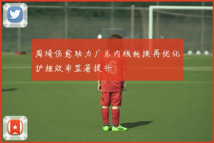周琦伤愈助力广东内线轮换再优化护框效率显著提升