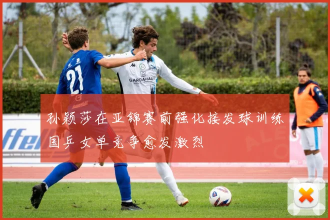 孙颖莎在亚锦赛前强化接发球训练国乒女单竞争愈发激烈