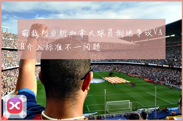 前裁判分析加拿大球员倒地争议VAR介入标准不一问题