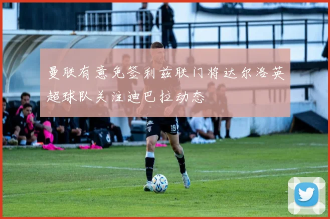 曼联有意免签利兹联门将达尔洛英超球队关注迪巴拉动态