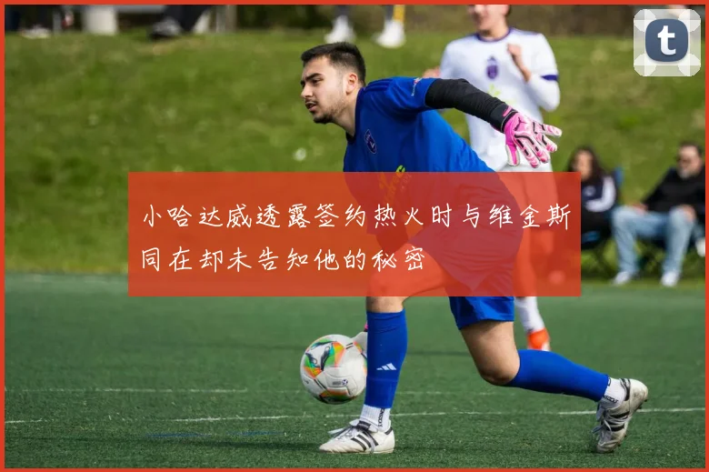 小哈达威透露签约热火时与维金斯同在却未告知他的秘密