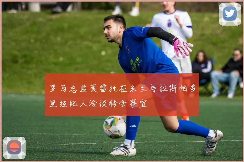 罗马总监莫雷托在米兰与拉斯帕多里经纪人洽谈转会事宜