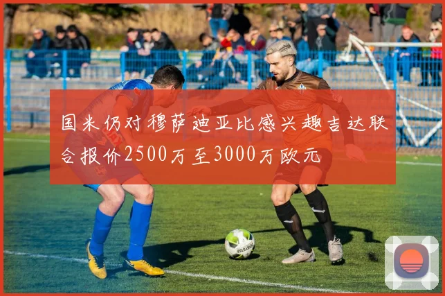国米仍对穆萨迪亚比感兴趣吉达联合报价2500万至3000万欧元