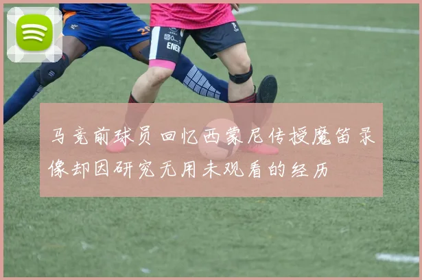 马竞前球员回忆西蒙尼传授魔笛录像却因研究无用未观看的经历