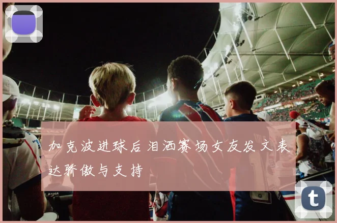 加克波进球后泪洒赛场女友发文表达骄傲与支持