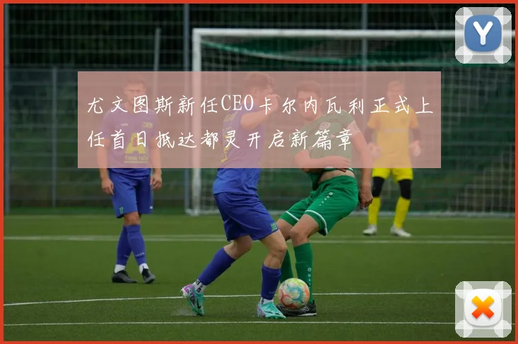 尤文图斯新任CEO卡尔内瓦利正式上任首日抵达都灵开启新篇章