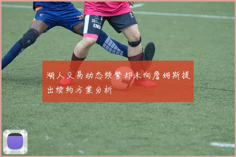湖人交易动态频繁却未向詹姆斯提出续约方案分析