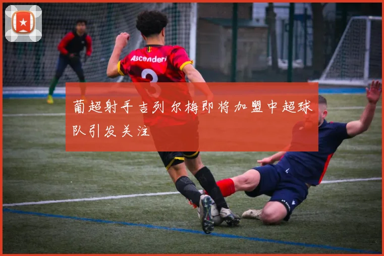 葡超射手吉列尔梅即将加盟中超球队引发关注