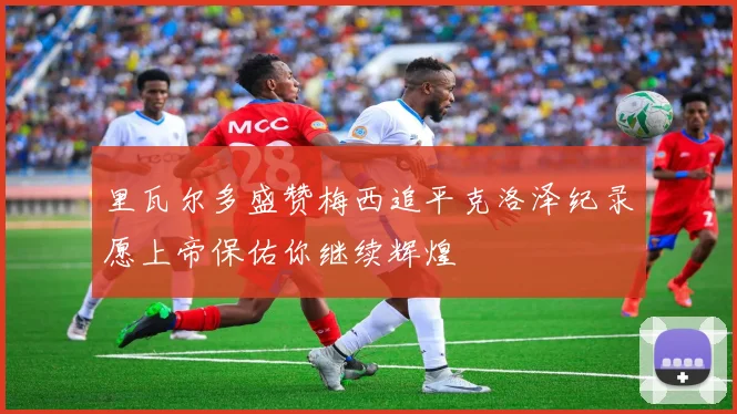 里瓦尔多盛赞梅西追平克洛泽纪录愿上帝保佑你继续辉煌