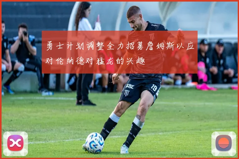 勇士计划调整全力招募詹姆斯以应对伦纳德对猛龙的兴趣