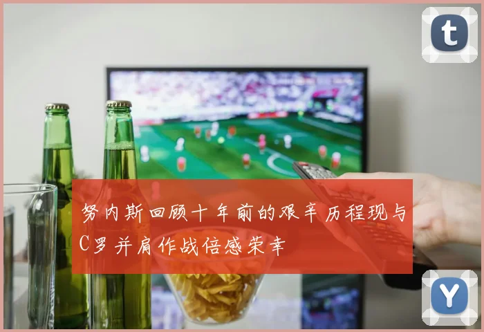 努内斯回顾十年前的艰辛历程现与C罗并肩作战倍感荣幸