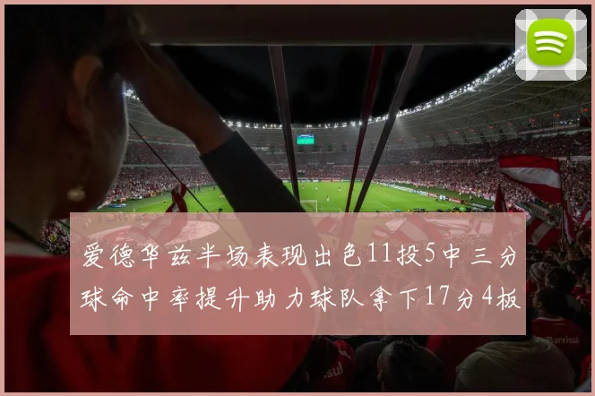 爱德华兹半场表现出色11投5中三分球命中率提升助力球队拿下17分4板1助