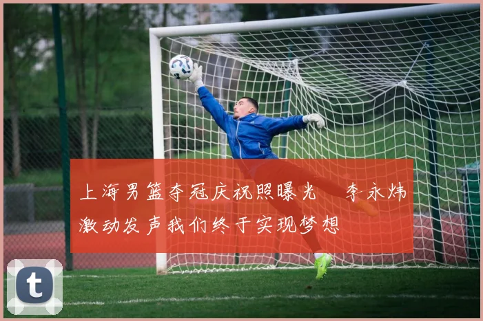 上海男篮夺冠庆祝照曝光偰李永炜激动发声我们终于实现梦想