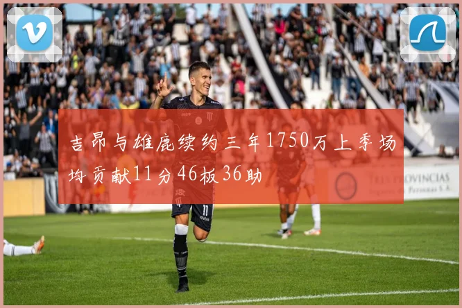 吉昂与雄鹿续约三年1750万上季场均贡献11分46板36助