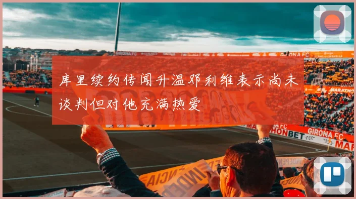 库里续约传闻升温邓利维表示尚未谈判但对他充满热爱