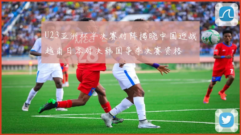 U23亚洲杯半决赛对阵揭晓中国迎战越南日本对决韩国争夺决赛资格
