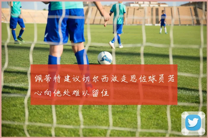 佩蒂特建议切尔西放走恩佐球员若心向他处难以留住