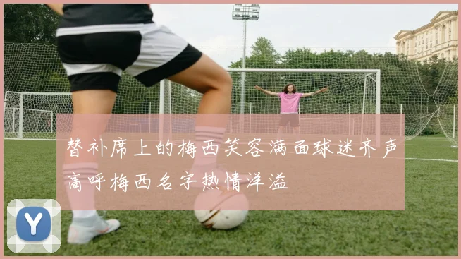替补席上的梅西笑容满面球迷齐声高呼梅西名字热情洋溢