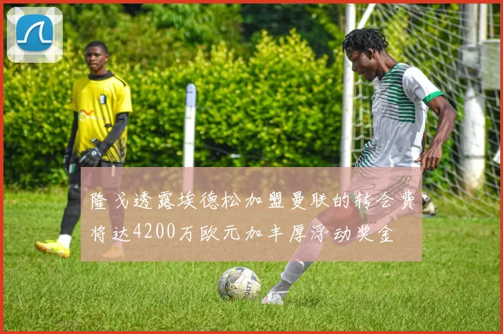 隆戈透露埃德松加盟曼联的转会费将达4200万欧元加丰厚浮动奖金