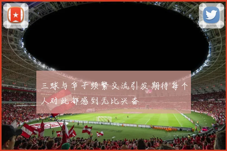 三球与华子频繁交流引发期待每个人对此都感到无比兴奋