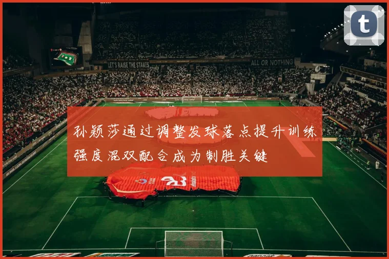 孙颖莎通过调整发球落点提升训练强度混双配合成为制胜关键