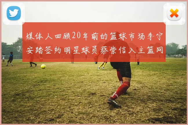 媒体人回顾20年前的篮球市场李宁安踏签约明星球员蔡崇信入主篮网的时代变迁