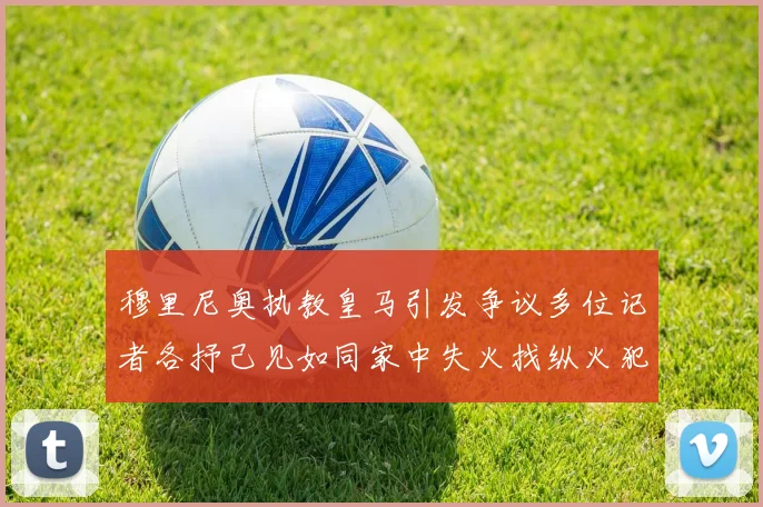 穆里尼奥执教皇马引发争议多位记者各抒己见如同家中失火找纵火犯