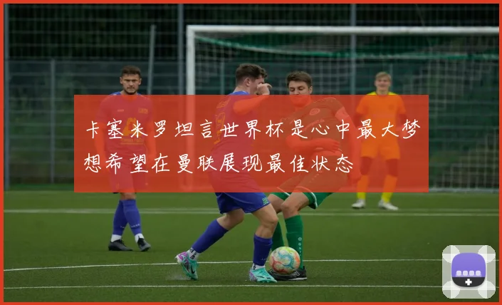 卡塞米罗坦言世界杯是心中最大梦想希望在曼联展现最佳状态