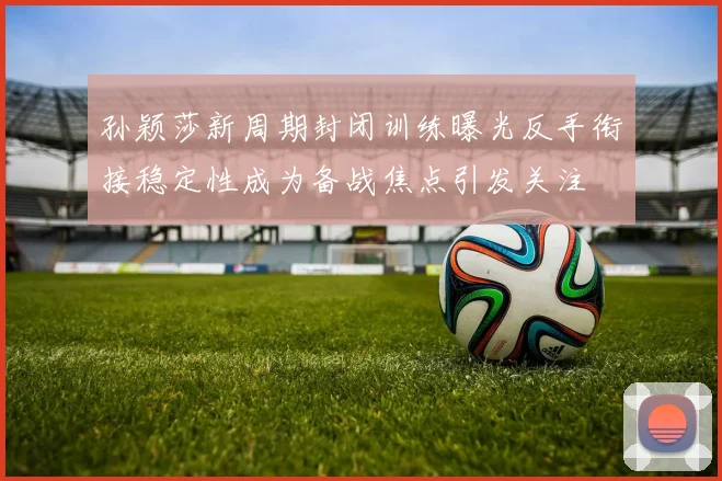 孙颖莎新周期封闭训练曝光反手衔接稳定性成为备战焦点引发关注
