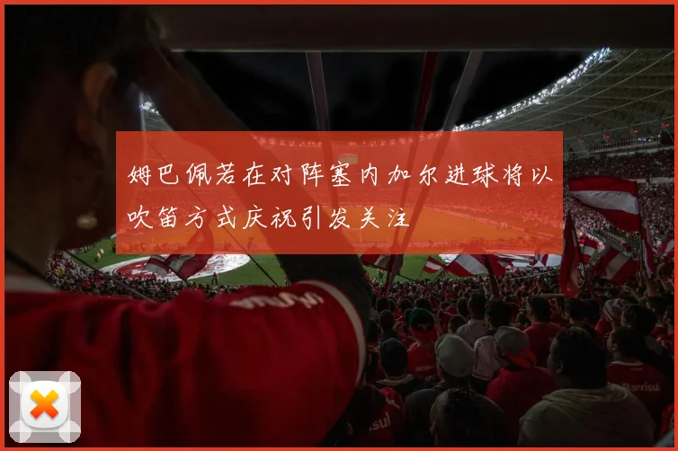 姆巴佩若在对阵塞内加尔进球将以吹笛方式庆祝引发关注