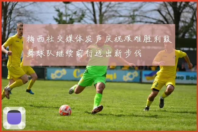 梅西社交媒体发声庆祝艰难胜利鼓舞球队继续前行迈出新步伐